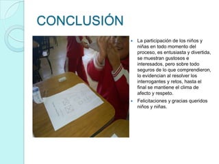 CONCLUSIÓN
                La participación de los niños y
                 niñas en todo momento del
                 proceso, es entusiasta y divertida,
                 se muestran gustosos e
                 interesados, pero sobre todo
                 seguros de lo que comprendieron,
                 lo evidencian al resolver los
                 interrogantes y retos, hasta el
                 final se mantiene el clima de
                 afecto y respeto.
                Felicitaciones y gracias queridos
                 niños y niñas.
 