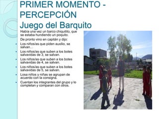 PRIMER MOMENTO -
    PERCEPCIÓN
    Juego del Barquito
    Había una vez un barco chiquitito, que
    se estaba hundiendo un poquito.
    De pronto vino en capitán y dijo:
   Los niños/as que piden auxilio, se
    salvan…
   Los niños/as que suben a los botes
    salvavidas de 3, se salvan.
   Los niños/as que suben a los botes
    salvavidas de 4, se salvan.
   Los niños/as que suben a los botes
    salvavidas de 5, se salvan.
   Losa niños y niñas se agrupan de
    acuerdo con la consigna.
   Cuentan los integrantes del grupo y lo
    completan y comparan con otros.
 