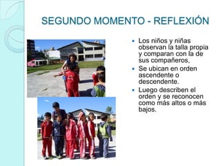 SEGUNDO MOMENTO - REFLEXIÓN
               Los niños y niñas
                observan la talla propia
                y comparan con la de
                sus compañeros,
               Se ubican en orden
                ascendente o
                descendente.
               Luego describen el
                orden y se reconocen
                como más altos o más
                bajos.
 