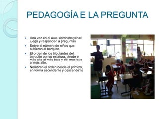 PEDAGOGÍA E LA PREGUNTA

   Una vez en el aula, reconstruyen el
    juego y responden a preguntas
   Sobre el número de niños que
    subieron al barquito.
   El orden de los tripulantes del
    barquito por su estatura, desde el
    más alto al más bajo y del más bajo
    al más alto.
   Nombran el orden desde el primero,
    en forma ascendente y descendente
 