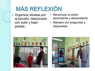 MÁS REFLEXIÓN
   Organizar siluetas por     Reconocer el orden
    el tamaño, relacionarlo     ascendente y descendente
    con subir y bajar          Siempre con preguntas y
    gradas.                     respuestas.
 