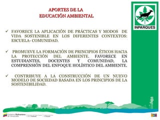 APORTES DE LA  EDUCACIÓN AMBIENTAL FAVORECE LA APLICACIÓN DE PRÁCTICAS Y MODOS  DE VIDA SOSTENIBLE EN LOS DIFERENTES CONTEXTOS: ESCUELA- COMUNIDAD.  PROMUEVE LA FORMACIÓN DE PRINCIPIOS ÉTICOS HACIA LA PROTECCIÓN DEL AMBIENTE.  FAVORECE EN ESTUDIANTES, DOCENTES Y COMUNIDAD, LA COMPRENSIÓN DEL ENFOQUE HOLÍSTICO DEL AMBIENTE.  CONTRIBUYE A LA CONSTRUCCIÓN DE UN NUEVO MODELO DE SOCIEDAD BASADA EN LOS PRINCIPIOS DE LA SOSTENIBILIDAD. 