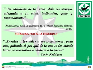 “  La educación de los niños debe ser siempre adecuada a su edad, inclinación, genio y temperamento.” Instrucciones para la  educación de su sobrino Fernando Bolívar. 1825.  “ ...Enseñen a los niños a ser preguntones, para que, pidiendo el por qué de lo que se les mande hacer, se acostubren a obedecer a la razón” Simón Rodríguez GRACIAS POR SU ATENCION..! 