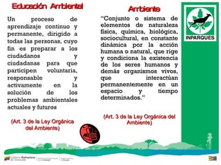 Un proceso de aprendizaje continuo y permanente, dirigido a todas las personas, cuyo fin es preparar a los ciudadanos y ciudadanas para que participen voluntaria, responsable y activamente en la solución de los problemas ambientales actuales y futuros (Art. 3 de la Ley Orgánica del Ambiente) Educación  Ambiental “ Conjunto o sistema de elementos de naturaleza física, química, biológica ,  sociocultural, en constante dinámica por la acción humana o natural, que rige y condiciona la existencia de los seres humanos y demás organismos vivos, que interactúan permanentemente en un espacio y tiempo determinados. ”   (Art. 3 de la Ley Orgánica del Ambiente) Ambiente 