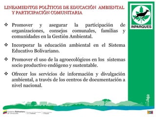 LINEAMIENTOS POLÍTICOS DE EDUCACIÓN  AMBIENTAL  Y PARTICIPACIÓN COMUNITARIA Promover y asegurar la participación de organizaciones, consejos comunales, familias y comunidades en la Gestión Ambiental. Incorporar la educación ambiental en el Sistema Educativo Bolivariano. Promover el uso de la agroecológicos en los  sistemas socio productivo endógeno y sustentable. Ofrecer los servicios de información y divulgación ambiental, a través de los centros de documentación a nivel nacional. 