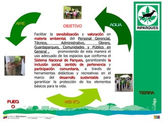 OBJETIVO Facilitar la  sensibilización  y  valoración  en  materia ambiental , del  Personal Gerencial, Técnico, Administrativo, Obrero, Guardaparques, Comunidades y Público en General ,   promoviendo de esta manera el uso adecuado de los espacios que conforma el  Sistema Nacional de Parques , garantizando  la inclusión social ,  sentido de pertenencia  y  participación comunitaria , a través de herramientas didácticas y recreativas en el marco del  desarrollo sustentable  para garantizar la protección de los elementos básicos para la vida. AIRE AGUA VIENTO FUEGO TIERRA 