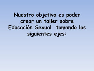 Nuestro objetivo es poder
    crear un taller sobre
Educación Sexual tomando los
       siguientes ejes:
 