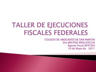 TALLER DE EJECUCIONES FISCALES FEDERALES COLEGIO DE ABOGADOS DE SAN MARTIN  Dra BEATRIZ MAGLIOCCHI Agente fiscal AFIP DGI 10 de Mayo de   2011 