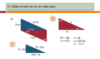 11. Obtén el valor de «x» en cada caso.

2

a)

60°

15 cm

x

9 cm
30°

12 cm
30°

12

x cm

60°

1
15 = 5(3)
9 = 3(3)
4(3) = 12

12 = √3k
k = 4√3

x = 2k
x = 2(4√3)
x = 8√3

 
