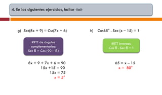 4. En los siguientes ejercicios, hallar «x»

g) Sec(8x + 9) = Csc(7x + 6)
RRTT de ángulos
complementarios:
Sec β = Cos (90 – β)

8x + 9 + 7x + 6 = 90
15x +15 = 90
15x = 75
x = 5°

h)

Cos65° . Sec (x – 15) = 1
RRTT Inversas:
Cos β . Sec β = 1

65 = x – 15
x = 80°

 