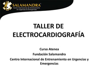 TALLER DE
ELECTROCARDIOGRAFÍA
Curso Atenea
Fundación Salamandra
Centro Internacional de Entrenamiento en Urgencias y
Emergencias

 