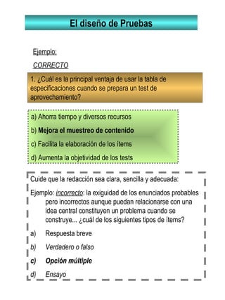 El diseño de Pruebas
1. ¿Cuál es la principal ventaja de usar la tabla de
especificaciones cuando se prepara un test de
aprovechamiento?
a) Ahorra tiempo y diversos recursos
b) Mejora el muestreo de contenido
c) Facilita la elaboración de los ítems
d) Aumenta la objetividad de los tests
Ejemplo:
CORRECTO
Cuide que la redacción sea clara, sencilla y adecuada:
Ejemplo: incorrecto: la exiguidad de los enunciados probables
pero incorrectos aunque puedan relacionarse con una
idea central constituyen un problema cuando se
construye... ¿cuál de los siguientes tipos de ítems?
a) Respuesta breve
b) Verdadero o falso
c) Opción múltiple
d) Ensayo
 