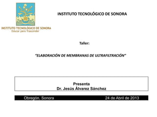 INSTITUTO TECNOLÓGICO DE SONORA 
Taller: 
“ELABORACIÓN DE MEMBRANAS DE ULTRAFILTRACIÓN” 
Presenta 
Dr. Jesús Álvarez Sánchez 
Obregón, Sonora 24 de Abril de 2013 
 