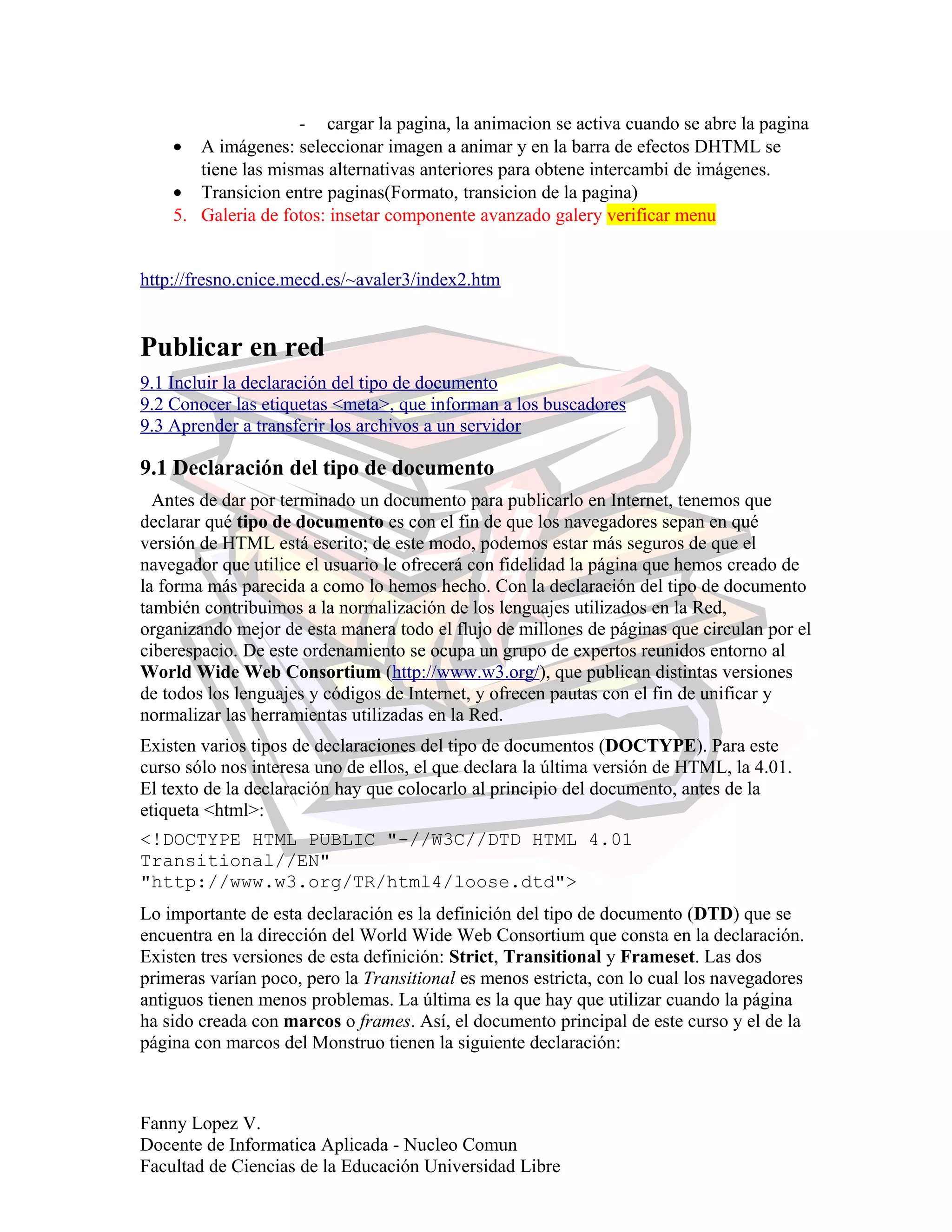 - cargar la pagina, la animacion se activa cuando se abre la pagina
• A imágenes: seleccionar imagen a animar y en la barra de efectos DHTML se
tiene las mismas alternativas anteriores para obtene intercambi de imágenes.
• Transicion entre paginas(Formato, transicion de la pagina)
5. Galeria de fotos: insetar componente avanzado galery verificar menu
http://fresno.cnice.mecd.es/~avaler3/index2.htm
Publicar en red
9.1 Incluir la declaración del tipo de documento
9.2 Conocer las etiquetas <meta>, que informan a los buscadores
9.3 Aprender a transferir los archivos a un servidor
9.1 Declaración del tipo de documento
Antes de dar por terminado un documento para publicarlo en Internet, tenemos que
declarar qué tipo de documento es con el fin de que los navegadores sepan en qué
versión de HTML está escrito; de este modo, podemos estar más seguros de que el
navegador que utilice el usuario le ofrecerá con fidelidad la página que hemos creado de
la forma más parecida a como lo hemos hecho. Con la declaración del tipo de documento
también contribuimos a la normalización de los lenguajes utilizados en la Red,
organizando mejor de esta manera todo el flujo de millones de páginas que circulan por el
ciberespacio. De este ordenamiento se ocupa un grupo de expertos reunidos entorno al
World Wide Web Consortium (http://www.w3.org/), que publican distintas versiones
de todos los lenguajes y códigos de Internet, y ofrecen pautas con el fin de unificar y
normalizar las herramientas utilizadas en la Red.
Existen varios tipos de declaraciones del tipo de documentos (DOCTYPE). Para este
curso sólo nos interesa uno de ellos, el que declara la última versión de HTML, la 4.01.
El texto de la declaración hay que colocarlo al principio del documento, antes de la
etiqueta <html>:
<!DOCTYPE HTML PUBLIC "-//W3C//DTD HTML 4.01
Transitional//EN"
"http://www.w3.org/TR/html4/loose.dtd">
Lo importante de esta declaración es la definición del tipo de documento (DTD) que se
encuentra en la dirección del World Wide Web Consortium que consta en la declaración.
Existen tres versiones de esta definición: Strict, Transitional y Frameset. Las dos
primeras varían poco, pero la Transitional es menos estricta, con lo cual los navegadores
antiguos tienen menos problemas. La última es la que hay que utilizar cuando la página
ha sido creada con marcos o frames. Así, el documento principal de este curso y el de la
página con marcos del Monstruo tienen la siguiente declaración:
Fanny Lopez V.
Docente de Informatica Aplicada - Nucleo Comun
Facultad de Ciencias de la Educación Universidad Libre
 