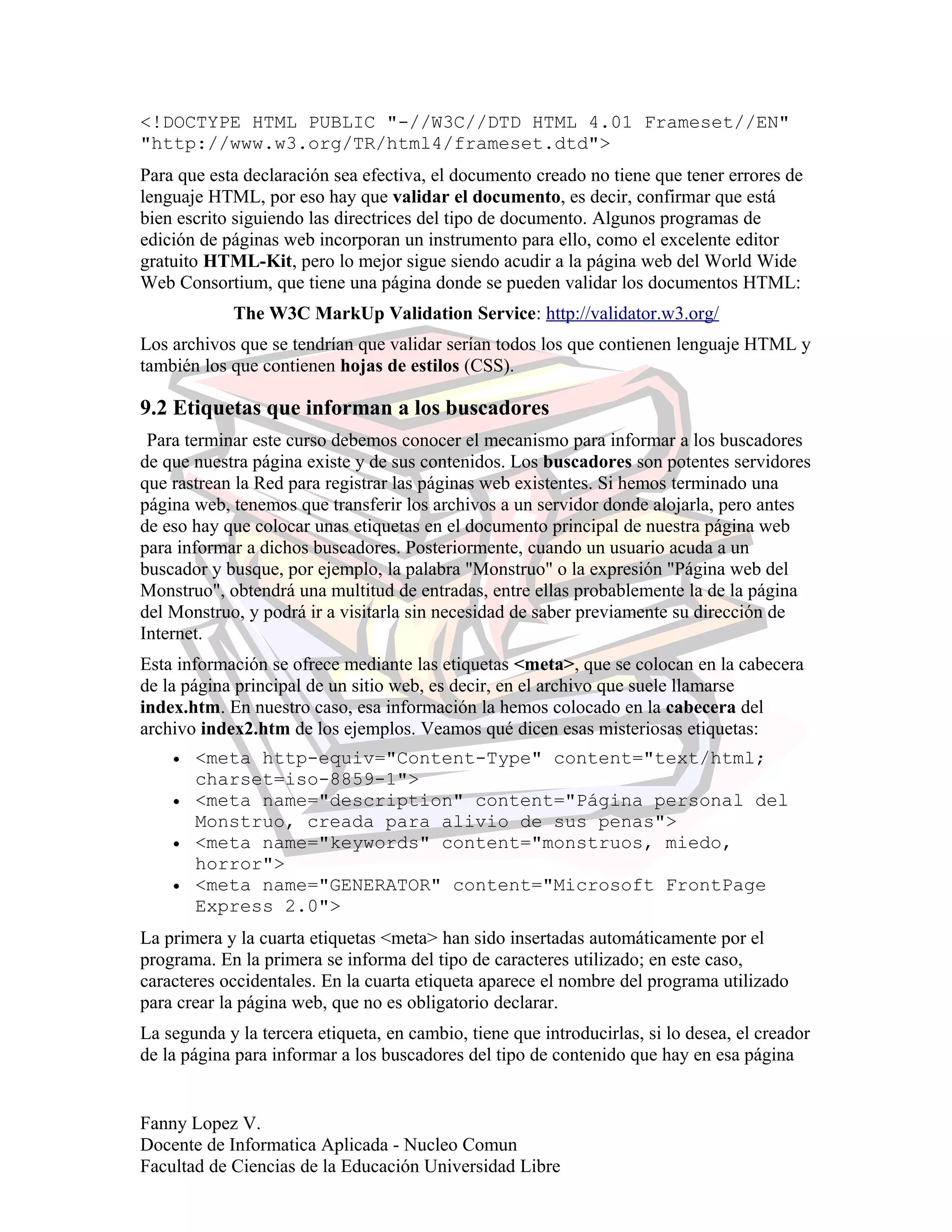 <!DOCTYPE HTML PUBLIC "-//W3C//DTD HTML 4.01 Frameset//EN"
"http://www.w3.org/TR/html4/frameset.dtd">
Para que esta declaración sea efectiva, el documento creado no tiene que tener errores de
lenguaje HTML, por eso hay que validar el documento, es decir, confirmar que está
bien escrito siguiendo las directrices del tipo de documento. Algunos programas de
edición de páginas web incorporan un instrumento para ello, como el excelente editor
gratuito HTML-Kit, pero lo mejor sigue siendo acudir a la página web del World Wide
Web Consortium, que tiene una página donde se pueden validar los documentos HTML:
The W3C MarkUp Validation Service: http://validator.w3.org/
Los archivos que se tendrían que validar serían todos los que contienen lenguaje HTML y
también los que contienen hojas de estilos (CSS).
9.2 Etiquetas que informan a los buscadores
Para terminar este curso debemos conocer el mecanismo para informar a los buscadores
de que nuestra página existe y de sus contenidos. Los buscadores son potentes servidores
que rastrean la Red para registrar las páginas web existentes. Si hemos terminado una
página web, tenemos que transferir los archivos a un servidor donde alojarla, pero antes
de eso hay que colocar unas etiquetas en el documento principal de nuestra página web
para informar a dichos buscadores. Posteriormente, cuando un usuario acuda a un
buscador y busque, por ejemplo, la palabra "Monstruo" o la expresión "Página web del
Monstruo", obtendrá una multitud de entradas, entre ellas probablemente la de la página
del Monstruo, y podrá ir a visitarla sin necesidad de saber previamente su dirección de
Internet.
Esta información se ofrece mediante las etiquetas <meta>, que se colocan en la cabecera
de la página principal de un sitio web, es decir, en el archivo que suele llamarse
index.htm. En nuestro caso, esa información la hemos colocado en la cabecera del
archivo index2.htm de los ejemplos. Veamos qué dicen esas misteriosas etiquetas:
• <meta http-equiv="Content-Type" content="text/html;
charset=iso-8859-1">
• <meta name="description" content="Página personal del
Monstruo, creada para alivio de sus penas">
• <meta name="keywords" content="monstruos, miedo,
horror">
• <meta name="GENERATOR" content="Microsoft FrontPage
Express 2.0">
La primera y la cuarta etiquetas <meta> han sido insertadas automáticamente por el
programa. En la primera se informa del tipo de caracteres utilizado; en este caso,
caracteres occidentales. En la cuarta etiqueta aparece el nombre del programa utilizado
para crear la página web, que no es obligatorio declarar.
La segunda y la tercera etiqueta, en cambio, tiene que introducirlas, si lo desea, el creador
de la página para informar a los buscadores del tipo de contenido que hay en esa página
Fanny Lopez V.
Docente de Informatica Aplicada - Nucleo Comun
Facultad de Ciencias de la Educación Universidad Libre
 