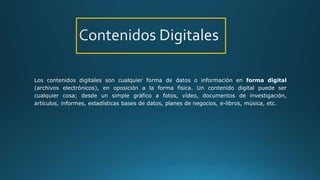 Los contenidos digitales son cualquier forma de datos o información en forma digital
(archivos electrónicos), en oposición a la forma física. Un contenido digital puede ser
cualquier cosa; desde un simple gráfico a fotos, vídeo, documentos de investigación,
artículos, informes, estadísticas bases de datos, planes de negocios, e-libros, música, etc.