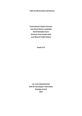 Taller de Electricidad y Electrónica
Frank Samuel Capote Carmona
Juan David Garces castañeda
David Gonzalez Cuero
Emanuel Jose minotta velez
Juan Manuel Trujillo Solano
Grado 10-3
I.E. Liceo Departamental
Área de Tecnologia e informatica
Santiago de Cali
2023
 