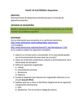 TALLER DE ELECTRÓNICA: Dispositivos

OBJETIVO:
Reconocimiento de dispositivos electrónicos para el montaje de
pequeños proyectos.

CRITERIOS DE DESEMPEÑO:
Diseño y construcción de prototipos utilizando la electrónica con el fin de
resolver una problema específico.

ACTIVIDAD
Con la información que encuentre en la cartilla de electrónica
http://www.slideshare.net/karollkqa/taller-electronica
y en la página
http://www.librosvivos.net/smtc/homeTC.asp?temaclave=1124
en tu cuaderno explica los siguientes conceptos.

  1- ¿Qué es un circuito serie y uno paralelo. En tu casa donde puedes
     ver el funcionamiento de estos tipos de circuitos?
  2- ¿Qué son materiales conductores, aislante y semiconductores de la
     electricidad, da ejemplos?
  3- Defina las siguientes magnitudes:
     a. Voltaje
     b. Intensidad de corriente
     c. Resistencia
     d. Potencia
  4- Escriba la expresión que relaciona las magnitudes eléctricas en un
     circuito (Ley de Ohm)
  5- Explique qué son y cómo se identifican (diagrama) de los siguientes
     componentes electrónicos.
     a. Pilas
     b. Resistencia. Ten en cuenta el código de colores.
 