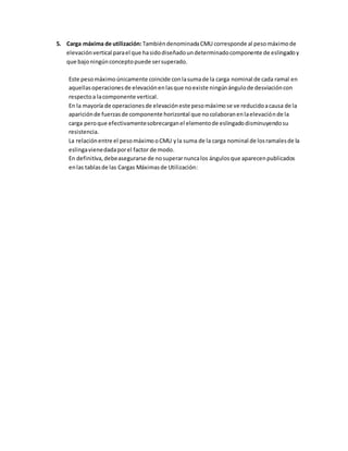 5. Carga máxima de utilización:TambiéndenominadaCMU corresponde al pesomáximo de
elevaciónvertical parael que hasidodiseñadoundeterminadocomponente de eslingadoy
que bajoningúnconceptopuede sersuperado.
Este pesomáximo únicamente coincide conlasumade la carga nominal de cada ramal en
aquellasoperacionesde elevaciónenlasque noexiste ningúnángulode desviacióncon
respectoa lacomponente vertical.
En la mayoría de operacionesde elevaciónestepesomáximo se ve reducidoacausa de la
apariciónde fuerzasde componente horizontal que nocolaboranenlaelevaciónde la
carga peroque efectivamentesobrecarganel elementode eslingadodisminuyendosu
resistencia.
La relaciónentre el pesomáximo oCMU yla suma de la carga nominal de losramalesde la
eslingavienedadaporel factor de modo.
En definitiva,debeasegurarse de nosuperarnuncalos ángulos que aparecenpublicados
enlas tablasde las Cargas Máximasde Utilización:
 