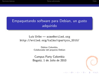 Nociones b´sicas
          a                             Notas adicionales    Taller




            Empaquetando software para Debian, un gusto
                            adquirido

                         Luis Uribe — acme@eviled.org
                   http://eviled.org/talks/cpartyco_2010/

                                  Debian Colombia,
                           Colaborador del proyecto Debian


                            Campus Party Colombia
                           Bogot´, 1 de Julio de 2010
                                a
 