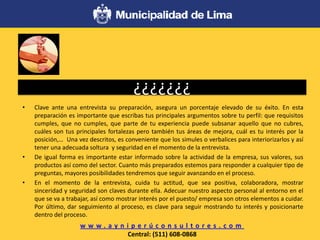 ¿¿¿¿¿¿¿
• Clave ante una entrevista su preparación, asegura un porcentaje elevado de su éxito. En esta
preparación es importante que escribas tus principales argumentos sobre tu perfil: que requisitos
cumples, que no cumples, que parte de tu experiencia puede subsanar aquello que no cubres,
cuáles son tus principales fortalezas pero también tus áreas de mejora, cuál es tu interés por la
posición,… Una vez descritos, es conveniente que los simules o verbalices para interiorizarlos y así
tener una adecuada soltura y seguridad en el momento de la entrevista.
• De igual forma es importante estar informado sobre la actividad de la empresa, sus valores, sus
productos así como del sector. Cuanto más preparados estemos para responder a cualquier tipo de
preguntas, mayores posibilidades tendremos que seguir avanzando en el proceso.
• En el momento de la entrevista, cuida tu actitud, que sea positiva, colaboradora, mostrar
sinceridad y seguridad son claves durante ella. Adecuar nuestro aspecto personal al entorno en el
que se va a trabajar, así como mostrar interés por el puesto/ empresa son otros elementos a cuidar.
Por último, dar seguimiento al proceso, es clave para seguir mostrando tu interés y posicionarte
dentro del proceso.
w w w . a y n i p e r ú c o n s u l t o r e s . c o m
Central: (511) 608-0868
 