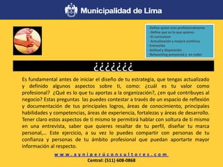 ¿¿¿¿¿¿¿
Es fundamental antes de iniciar el diseño de tu estrategia, que tengas actualizado
y definido algunos aspectos sobre ti, como: ¿cuál es tu valor como
profesional? ¿Qué es lo que tu aportas a la organización?, ¿en qué contribuyes al
negocio? Estas preguntas las puedes contestar a través de un espacio de reflexión
y documentación de tus principales logros, áreas de conocimiento, principales
habilidades y competencias, áreas de experiencia, fortalezas y áreas de desarrollo.
Tener claro estos aspectos de ti mismo te permitirá hablar con soltura de ti mismo
en una entrevista, saber que quieres resaltar de tu perfil, diseñar tu marca
personal,… Este ejercicio, a su vez lo puedes compartir con personas de tu
confianza y personas de tu ámbito profesional que puedan aportarte mayor
información al respecto.
w w w . a y n i p e r ú c o n s u l t o r e s . c o m
Central: (511) 608-0868
- Define quien eres profesionalmente
- Define que es lo que quieres
- El curriculum
- Actualización y mejora continua
- Entrevista
- Actitud y disposición
- Networking presencial y en redes
 