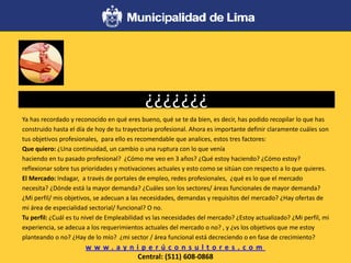 ¿¿¿¿¿¿¿
Ya has recordado y reconocido en qué eres bueno, qué se te da bien, es decir, has podido recopilar lo que has
construido hasta el día de hoy de tu trayectoria profesional. Ahora es importante definir claramente cuáles son
tus objetivos profesionales, para ello es recomendable que analices, estos tres factores:
Que quiero: ¿Una continuidad, un cambio o una ruptura con lo que venía
haciendo en tu pasado profesional? ¿Cómo me veo en 3 años? ¿Qué estoy haciendo? ¿Cómo estoy?
reflexionar sobre tus prioridades y motivaciones actuales y esto como se sitúan con respecto a lo que quieres.
El Mercado: Indagar, a través de portales de empleo, redes profesionales, ¿qué es lo que el mercado
necesita? ¿Dónde está la mayor demanda? ¿Cuáles son los sectores/ áreas funcionales de mayor demanda?
¿Mi perfil/ mis objetivos, se adecuan a las necesidades, demandas y requisitos del mercado? ¿Hay ofertas de
mi área de especialidad sectorial/ funcional? O no.
Tu perfil: ¿Cuál es tu nivel de Empleabilidad vs las necesidades del mercado? ¿Estoy actualizado? ¿Mi perfil, mi
experiencia, se adecua a los requerimientos actuales del mercado o no? , y ¿vs los objetivos que me estoy
planteando o no? ¿Hay de lo mío? ¿mi sector / área funcional está decreciendo o en fase de crecimiento?
w w w . a y n i p e r ú c o n s u l t o r e s . c o m
Central: (511) 608-0868
 
