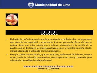 ¿¿¿¿¿¿¿
• El diseño de tu Cv tiene que ir acorde a tus objetivos profesionales, es importante
que sustente esa capacidad y experiencia. A su vez para cada oferta a la que se
aplique, tiene que estar adaptado a la misma, intentando en la medida de lo
posible, que se destaquen los aspectos relevantes que se solicitan en dicha oferta,
incluso adaptando o utilizando el mismo lenguaje,…
• Hay que cuidar tanto el diseño, que sea atractivo, profesional, fácil de leer, como a
su vez, cuidar la redacción que sea clara, concisa pero con peso y contenido, pero
sobre todo, que refleje la valía profesional.
w w w . a y n i p e r ú c o n s u l t o r e s . c o m
Central: (511) 608-0868
 