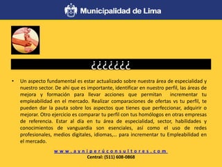 ¿¿¿¿¿¿¿
• Un aspecto fundamental es estar actualizado sobre nuestra área de especialidad y
nuestro sector. De ahí que es importante, identificar en nuestro perfil, las áreas de
mejora y formación para llevar acciones que permitan incrementar tu
empleabilidad en el mercado. Realizar comparaciones de ofertas vs tu perfil, te
pueden dar la pauta sobre los aspectos que tienes que perfeccionar, adquirir o
mejorar. Otro ejercicio es comparar tu perfil con tus homólogos en otras empresas
de referencia. Estar al día en tu área de especialidad, sector, habilidades y
conocimientos de vanguardia son esenciales, así como el uso de redes
profesionales, medios digitales, idiomas,… para incrementar tu Empleabilidad en
el mercado.
w w w . a y n i p e r ú c o n s u l t o r e s . c o m
Central: (511) 608-0868
 