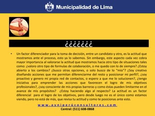 ¿¿¿¿¿¿¿
• Un factor diferenciador para la toma de decisión, entre un candidato y otro, es la actitud que
mostramos ante el proceso, esto ya lo sabemos. Sin embargo, este aspecto cada vez cobra
mayor importancia al valorarse la actitud que mostramos hacia otro tipo de situaciones tales
como: ¿valoro otro tipo de formulas de colaboración, o me quedo con lo de siempre? ¿Estoy
abierto a los cambios? ¿busco otras opciones, o solo busco de lo “mío”? ¿Soy creativo
diseñando acciones que me permitan diferenciarme del resto y posicionar mi perfil?, ¿soy
proactivo y genero mi propia red de contactos, o espero a que me lo solucionen?, ¿tengo
iniciativa para emprender las acciones que favorecen el logro de mis objetivos
profesionales?, ¿soy consciente de mis propias barreras y como éstas pueden limitarme en el
avance de mis propósitos? ¿Estoy haciendo algo al respecto? La actitud es un factor
diferencial para el logro de los objetivos, pero desde luego no es el único como estamos
viendo, pero no está de más, que revisa tu actitud y como te posicionas ante esto.
w w w . a y n i p e r ú c o n s u l t o r e s . c o m
Central: (511) 608-0868
 