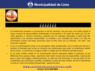 ¿¿¿¿¿¿¿
• Es fundamental mantener e incrementar la red de contactos. Hoy por hoy, es el medio donde el
mayor número de oportunidades profesionales se encuentran y el medio de mayor uso. De ahí,
saber gestionar a nuestros contactos, cuidarlos, dar los mensajes adecuados y sobre todo dar
seguimiento a las acciones emprendidas. La iniciativa y pro actividad son claves a la hora de
incrementar nuestra red tanto, presencial como on-line, pero con un mensaje con valor que
transmitir o aportar.
• El uso y la participación activa en las principales redes profesionales, son el medio para darnos a
conocer al mercado, para entrar en contacto con profesionales que antes no hubiéramos podido
tener acceso, o a encontrar a antiguos amigos o colegas que les habíamos perdido la pista.
• Es en estos medios, donde se va construyendo nuestra reputación digital al participar en los
diferentes foros, grupos, blogs… aportando valor sobre nuestra área de especialidad, ir generando
poco a poco una imagen y posicionamiento. Es cada vez más frecuente, el uso por parte de los
Cazatalentos para identificar a posibles candidatos a través de estos medios, de ahí la importancia
no solo de “estar sino también de participar” aportando valor.
w w w . a y n i p e r ú c o n s u l t o r e s . c o m
Central: (511) 608-0868
 