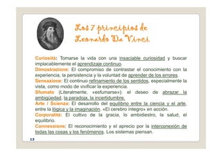 L d
Los 7 principios de
Leonardo Da Vinci
Curiosità: Tomarse la vida con una insaciable curiosidad y buscar
y
implacablemente el aprendizaje continuo.
Dimostrazione: El compromiso de contrastar el conocimiento con la
experiencia, la persistencia y la voluntad de aprender de los errores.
Sensazione: El continuo refinamiento de los sentidos, especialmente la
vista, como modo de vivificar la experiencia.
Sfumato (Literalmente, «esfumarse»): el deseo de abrazar la
ambigüedad, la paradoja, la incertidumbre.
Arte / Scienza: El desarrollo del equilibrio entre la ciencia y el arte,
entre la lógica y la imaginación. «El cerebro íntegro» en acción.
C lità El lti d l i l bidi t l l d l
Corporalità: El cultivo de la gracia, lo ambidiestro, la salud, el
equilibrio.
Connessione: El reconocimiento y el aprecio por la interconexión de
todas las cosas y los fenómenos Los sistemas piensan
todas las cosas y los fenómenos. Los sistemas piensan.
13
 