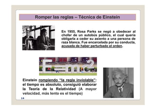 Romper las reglas – Técnica de Einstein
Romper las reglas – Técnica de Einstein
En 1955, Rosa Parks se negó a obedecer al
chofer de un autobús público, el cual quería
obligarla a ceder su asiento a una persona de
raza blanca Fue encarcelada por su conducta
raza blanca. Fue encarcelada por su conducta,
acusada de haber perturbado el orden.
Einstein rompiendo “la regla inviolable”:
Einstein rompiendo la regla inviolable :
el tiempo es absoluto, consiguió elaborar
la Teoría de la Relatividad (A mayor
l id d á l t l ti )
velocidad, más lento es el tiempo)
14
 