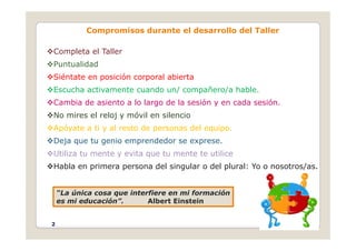 Compromisos durante el desarrollo del Taller
Completa el Taller
Puntualidad
Siéntate en posición corporal abierta
Escucha activamente cuando un/ compañero/a hable.
Cambia de asiento a lo largo de la sesión y en cada sesión.
No mires el reloj y móvil en silencio
A ó t ti l t d d l i
Apóyate a ti y al resto de personas del equipo.
Deja que tu genio emprendedor se exprese.
Utiliza tu mente y evita que tu mente te utilice
•
Utiliza tu mente y evita que tu mente te utilice
Habla en primera persona del singular o del plural: Yo o nosotros/as.
“La única cosa que interfiere en mi formación
es mi educación”. Albert Einstein
2
 
