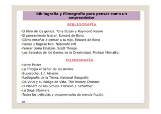 Bibliografía y Filmografía para pensar como un
emprendedor
BIBLIOGRAFÍA
El libro de los genios Tony Buzán y Raymond Keene
emprendedor
El libro de los genios. Tony Buzán y Raymond Keene
El pensamiento lateral. Edward de Bono
Cómo enseñar a pensar a tu hijo. Edward de Bono
Piense y hágase tico Napoleón Hill
Piense y hágase tico. Napoleón Hill
Pensar como Einstein. Scott Thorpe
Los Secretos de los Genios de la Creatividad. Michael Michalko.
FILMOGRAFÍA
Harry Potter
La Trilogía el Señor de los Anillos.
La Trilogía el Señor de los Anillos.
Superocho. J.J. Abrams
Radiografía de la Tierra. National Geografic
Da Vinci y su código de Vida. The History Channel
Da Vinci y su código de Vida. The History Channel
El Planeta de los Simios. Franklin J. Schaffner
La Saga Starwars.
Todas las películas y documentales de ciencia ficción.
•26
p y
26
 