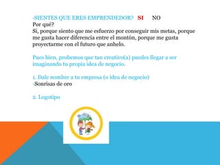 -SIENTES QUE ERES EMPRENDEDOR? SI NO
Por qué?
Si, porque siento que me esfuerzo por conseguir mis metas, porque
me gusta hacer diferencia entre el montón, porque me gusta
proyectarme con el futuro que anhelo.
Pues bien, probemos que tan creativo(a) puedes llegar a ser
imaginando tu propia idea de negocio.
1. Dale nombre a tu empresa (o idea de negocio)
-Sonrisas de oro
2. Logotipo
 