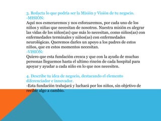 3. Redacta lo que podría ser la Misión y Visión de tu negocio.
-MISIÓN:
Aquí nos esmeraremos y nos esforzaremos, por cada uno de los
niños y niñas que necesitan de nosotros. Nuestra misión es alegrar
las vidas de los niños(as) que más lo necesitan, como niños(as) con
enfermedades terminales y niños(as) con enfermedades
neurológicas. Queremos darles un apoyo a los padres de estos
niños, que en estos momentos necesitan.
-VISIÓN:
Quiero que esta fundación crezca y que con la ayuda de muchas
personas lleguemos hasta el ultimo rincón de cada hospital para
apoyar y ayudar a cada niño en lo que nos necesiten.
4. Describe tu idea de negocio, destacando el elemento
diferenciador e innovador.
-Esta fundación trabajará y luchará por los niños, sin objetivo de
recibir algo a cambio.
 