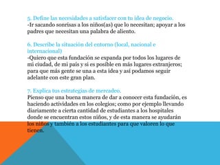 5. Define las necesidades a satisfacer con tu idea de negocio.
-Ir sacando sonrisas a los niños(as) que lo necesitan; apoyar a los
padres que necesitan una palabra de aliento.
6. Describe la situación del entorno (local, nacional e
internacional)
-Quiero que esta fundación se expanda por todos los lugares de
mi ciudad, de mi país y si es posible en más lugares extranjeros;
para que más gente se una a esta idea y así podamos seguir
adelante con este gran plan.
7. Explica tus estrategias de mercadeo.
Pienso que una buena manera de dar a conocer esta fundación, es
haciendo actividades en los colegios; como por ejemplo llevando
diariamente a cierta cantidad de estudiantes a los hospitales
donde se encuentran estos niños, y de esta manera se ayudarán
los niños y también a los estudiantes para que valoren lo que
tienen.
 