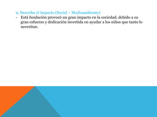 9. Describe el impacto (Social – Medioambiente)
- Está fundación provocó un gran impacto en la sociedad, debido a su
gran esfuerzo y dedicación invertida en ayudar a los niños que tanto lo
necesitan.
 