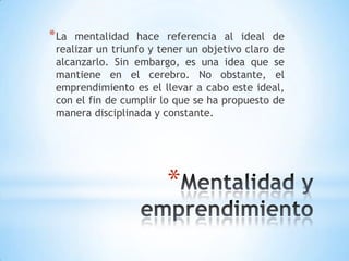 *
*La mentalidad hace referencia al ideal de
realizar un triunfo y tener un objetivo claro de
alcanzarlo. Sin embargo, es una idea que se
mantiene en el cerebro. No obstante, el
emprendimiento es el llevar a cabo este ideal,
con el fin de cumplir lo que se ha propuesto de
manera disciplinada y constante.
 