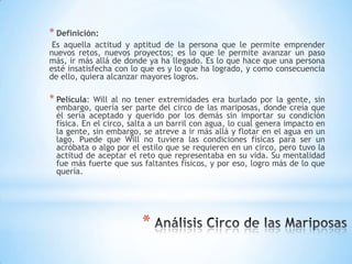 *
* Definición:
Es aquella actitud y aptitud de la persona que le permite emprender
nuevos retos, nuevos proyectos; es lo que le permite avanzar un paso
más, ir más allá de donde ya ha llegado. Es lo que hace que una persona
esté insatisfecha con lo que es y lo que ha logrado, y como consecuencia
de ello, quiera alcanzar mayores logros.
* Película: Will al no tener extremidades era burlado por la gente, sin
embargo, quería ser parte del circo de las mariposas, donde creía que
él sería aceptado y querido por los demás sin importar su condición
física. En el circo, salta a un barril con agua, lo cual genera impacto en
la gente, sin embargo, se atreve a ir más allá y flotar en el agua en un
lago. Puede que Will no tuviera las condiciones físicas para ser un
acróbata o algo por el estilo que se requieren en un circo, pero tuvo la
actitud de aceptar el reto que representaba en su vida. Su mentalidad
fue más fuerte que sus faltantes físicos, y por eso, logro más de lo que
quería.
 