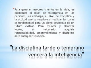 *Para generar mayores triunfos en la vida, es
elemental el nivel de inteligencia en las
personas, sin embargo, el nivel de disciplina y
la actitud que se requiere al realizar las cosas
es fundamental para un pleno desarrollo de un
futuro exitoso. Para triunfar y alcanzar
logros, es necesario adquirir
responsabilidad, emprendimiento y disciplina
ante cualquier situación.
 