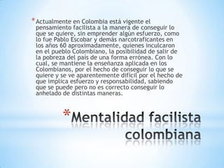 *
*Actualmente en Colombia está vigente el
pensamiento facilista a la manera de conseguir lo
que se quiere, sin emprender algún esfuerzo, como
lo fue Pablo Escobar y demás narcotraficantes en
los años 60 aproximadamente, quienes inculcaron
en el pueblo Colombiano, la posibilidad de salir de
la pobreza del país de una forma errónea. Con lo
cual, se mantiene la enseñanza aplicada en los
Colombianos, por el hecho de conseguir lo que se
quiere y se ve aparentemente difícil por el hecho de
que implica esfuerzo y responsabilidad, sabiendo
que se puede pero no es correcto conseguir lo
anhelado de distintas maneras.
 