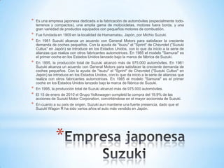 *
* Es una empresa japonesa dedicada a la fabricación de automóviles (especialmente todo-
terrenos y compactos), una amplia gama de motocicletas, motores fuera borda, y una
gran variedad de productos equipados con pequeños motores de combustión.
* Fue fundada en 1909 en la localidad de Hamamatsu, Japón, por Michio Suzuki.
* En 1981 Suzuki alcanza un acuerdo con General Motors para satisfacer la creciente
demanda de coches pequeños. Con la ayuda de "Isuzu" el "Sprint" de Chevrolet ("Suzuki
Cultus" en Japón) se introduce en los Estados Unidos, con lo que da inicio a la serie de
alianzas que realiza con otros fabricantes automotrices. En 1985 el modelo "Samurai" es
el primer coche en los Estados Unidos lanzado bajo la marca de fábrica de Suzuki.
* En 1995, la producción total de Suzuki alcanzó más de 975.000 automóviles. En 1981
Suzuki alcanza un acuerdo con General Motors para satisfacer la creciente demanda de
coches pequeños. Con la ayuda de "Isuzu" el "Sprint" de Chevrolet ("Suzuki Cultus" en
Japón) se introduce en los Estados Unidos, con lo que da inicio a la serie de alianzas que
realiza con otros fabricantes automotrices. En 1985 el modelo "Samurai" es el primer
coche en los Estados Unidos lanzado bajo la marca de fábrica de Suzuki.
* En 1995, la producción total de Suzuki alcanzó más de 975.000 automóviles.
* El 15 de enero de 2010 el Grupo Volkswagen completó la compra del 19,9% de las
acciones de Suzuki Motor Corporation, convirtiéndose en el mayor accionista de Suzuki.
* En cuanto a su país de origen, Suzuki aun mantiene una fuerte presencia, dado que el
Suzuki Wagon R ha sido varios años el auto más vendido en Japón.
 