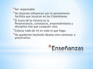*
*Ser responsable
*No dejarme influenciar por el pensamiento
facilista que inculcan en los Colombianos
*El truco de la victoria es la
Perseverancia, constancia, emprendimiento y
disciplina mas que cualquier cosa
*Colocar todo de mi en todo lo que haga.
*No quedarme haciendo ideales sino comenzar a
practicarlos.
 