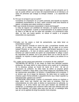 El emprendedor exitoso siempre logra el capital y el gran proyecto por lo
que se puede afirmar que la base del emprendimiento es el individuo o el
quipo de personas que conjuga su energía creatuva y su capacidad de
gestión.
9) Por que no se logra lo que se sueña?
Convertirse en empresario es un sueño personal, para lograrlo se requiere
mentalidad emprendedora, es decir, saber combinar entre otros factores el
talento y el trabajo para saber combinar su destino
10)En que consiste el proceso emprendedor o teoría del triangulo?
La idea de negocio con viabilidad de mercado y el capital es el punto de
apoyo del emprendedor. Cuando un emprendimiento no es exitoso siempre
se debe a la falla de una de estas tres variables o la combinación entre
ellas, no hizo una buena gestión, no obtuvo el capital o el proyecto
emprendido era equivocado.
11)Cuáles son los pasos a nivel de pensamiento, que debe tener un
emprendedor exitoso?
Un buen ejercicio consiste en cerrar los ojos y proyectarse durante unos
minutos, por lo menos cinco años adelatne ¡Se ve usted en el mismo
trabajo?¡Tendrán el mismo auto, la misma casa?¡Estará haciendo lo que
hace actualmente ¿ Si bien el entorno puede hacer tomar deciciones o
tomarias por usted el ehcho de querer ser emprendedor lo obliga a sacar
las respuestas de ustedes, de lo que quiere hacer con su vida de aquí en
adelante, no importa si estará ganando un buen salario y es exitoso en su
empleo.
12)¿ cuáles son los pasos para estructurar un proyecto de vida, explique?
-DEFINICIÓN DE METAS: Si las metas no están bien definidas existirán
problemas. No basta definir la meta próxima como puede ser la naturaleza
de la empresa, porque se incurre de nuevo en el error de ser un
empresario de profesión. Se debe tratar de definir un proyecto global
lanzado a mediano o largo plazo y que incluya rasgos tan importantes como
las aspiraciones personales y el tamaño y sostenibilidad de la empresa, Y
un tercero que es el riesgo de tolerancia. Se debe tener en cuenta que
empresa quiero formar:¡Grande o pequeña?¡Como voy a hacer soportar su
estructura?¡Que ganacia voy a tener?
-ESTRATEGIA ADECUADA: Cuando el empresario piensa en mediano o
largo plazo, tiene que diseñar una idea para su empresa. Para los
emprendedores de corto vuelo, la táctica en operaciones es suficiente. La
estrategia es la arma básica que sirve apra resolcer una identidad de
problemas. La estrategia para sobrevivir debe estar bien definida para que
sea fácil entender, con puntos calve para que sea útil. La estrategia tiene
que ver con la agilidad de dirigir los asuntos de la empresa.
 