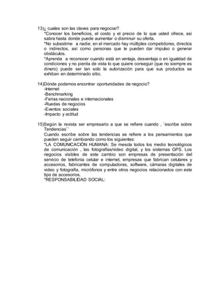 13)¿ cuales son las claves para negociar?
*Conocer los beneficios, el costo y el precio de lo que usted ofrece, asi
sabra hasta donde puede aumentar o disminuir su oferta.
*No subestime a nadie; en el mercado hay múltiples competidores, directos
o indirectos, así como personas que le pueden dar impulso o generar
obstáculos.
*Aprenda a reconocer cuando está en ventaja, desventaja o en igualdad de
condiciones y no pierda de vista lo que quiere conseguir (que no siempre es
dinero) puede ser tan solo la autorización para que sus productos se
exhiban en determinado sitio.
14)Dónde podemos encontrar oportunidades de negocio?
-Internet
-Benchmarking
-Ferias nacionales e internacionales
-Ruedas de negocios
-Eventos sociales
-Impacto y actitud
15)Según la revista ser empresario a que se refiere cuando , ¨escribe sobre
Tendencias¨´
Cuando escribe sobre las tendencias se refiere a los pensamientos que
pueden seguir cambiando como los siguientes:
*LA COMUNICACIÓN HUMANA: Se mescla todos los medio tecnológicos
de comunicación , las fotografías/video digital, y los sistemas GPS. Los
negocios visibles de este cambio son empresas de presentación del
servicio de telefonía celular e internet, empresas que fabrican celulares y
accesorios, fabricantes de computadoras, software, cámaras digitales de
video y fotografía, micrófonos y entre otros negocios relacionados con este
tipo de accesorios.
*RESPONSABILIDAD SOCIAL:
 