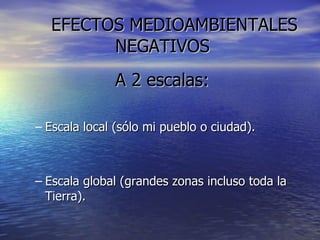 EFECTOS MEDIOAMBIENTALES  NEGATIVOS A 2 escalas: Escala local (sólo mi pueblo o ciudad). Escala global (grandes zonas incluso toda la Tierra). 