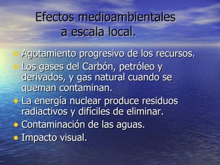 Efectos medioambientales  a escala local. Agotamiento progresivo de los recursos. Los gases del Carbón, petróleo y derivados, y gas natural cuando se queman contaminan. La energía nuclear produce residuos radiactivos y difíciles de eliminar. Contaminación de las aguas. Impacto visual. 