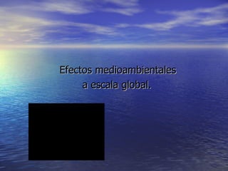 Efectos medioambientales  a escala global. 